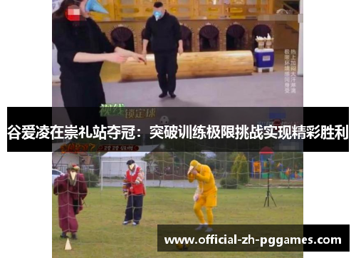 谷爱凌在崇礼站夺冠：突破训练极限挑战实现精彩胜利