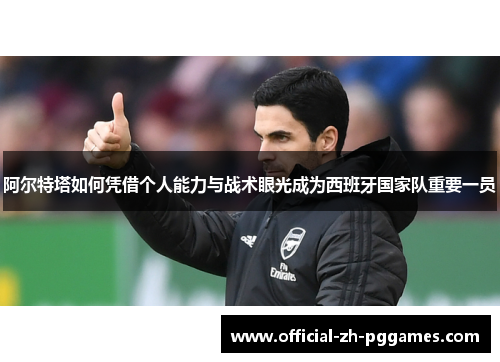 阿尔特塔如何凭借个人能力与战术眼光成为西班牙国家队重要一员 阿尔特塔如何凭借个人能力与战术眼光成为西班牙国家队重要一员