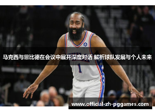 马克西与恩比德在会议中展开深度对话 解析球队发展与个人未来