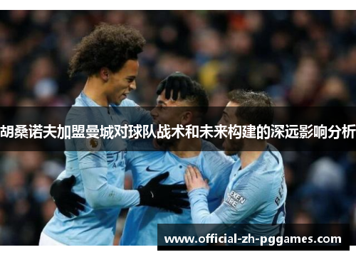 胡桑诺夫加盟曼城对球队战术和未来构建的深远影响分析