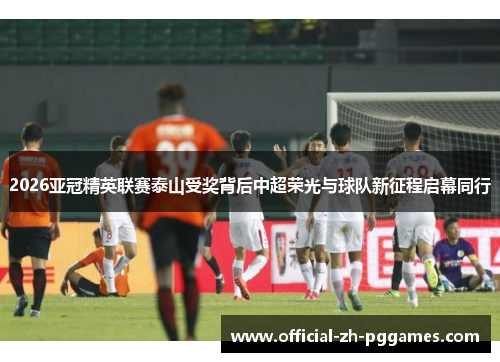 2026亚冠精英联赛泰山受奖背后中超荣光与球队新征程启幕同行