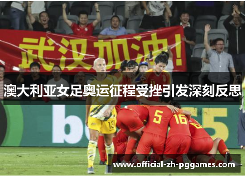 澳大利亚女足奥运征程受挫引发深刻反思 澳大利亚女足奥运征程受挫引发深刻反思