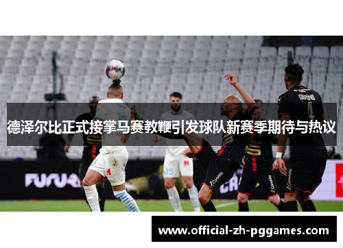 德泽尔比正式接掌马赛教鞭引发球队新赛季期待与热议